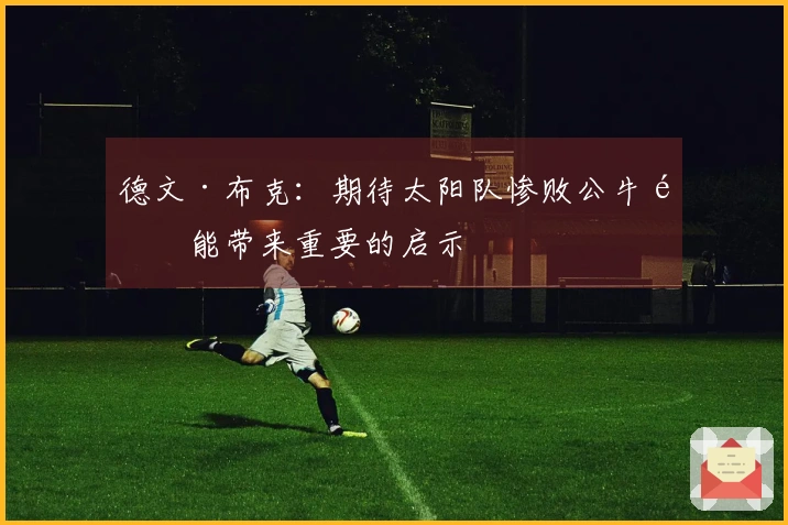 德文·布克：期待太阳队惨败公牛队能带来重要的启示