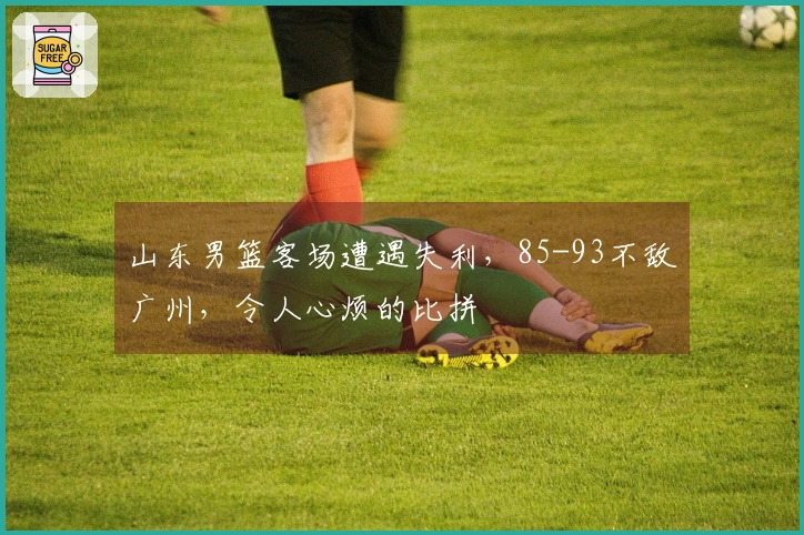 山东男篮客场遭遇失利，85-93不敌广州，令人心烦的比拼