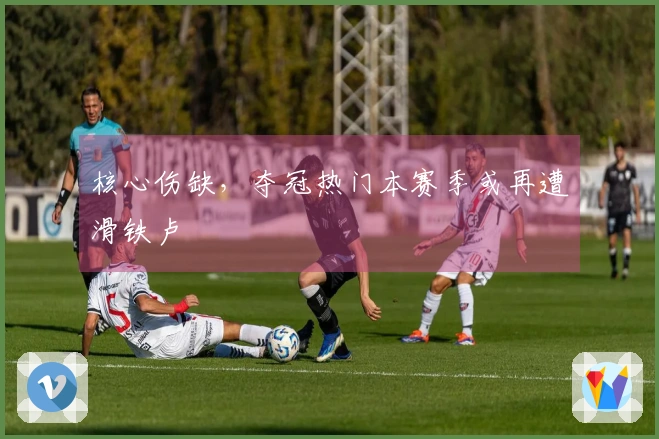 核心伤缺，夺冠热门本赛季或再遭滑铁卢