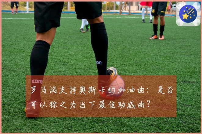 罗马诺支持奥斯卡的加油曲：是否可以称之为当下最佳助威曲？