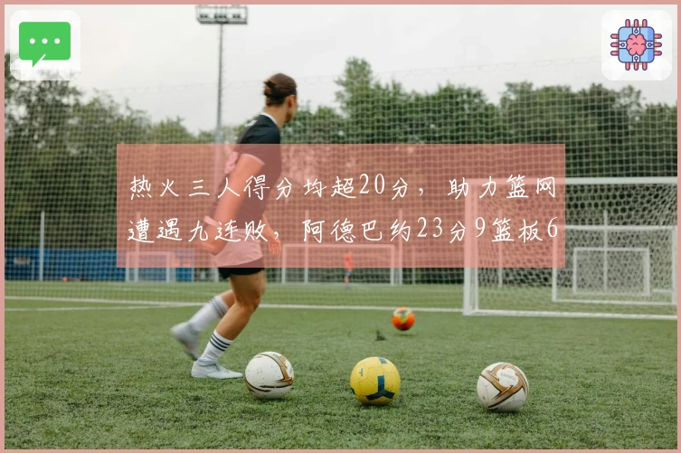 热火三人得分均超20分，助力篮网遭遇九连败，阿德巴约23分9篮板6助攻，希罗贡献22分