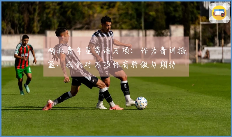 湖北青年星寄语万项：作为青训摇篮，我们对万项怀有骄傲与期待