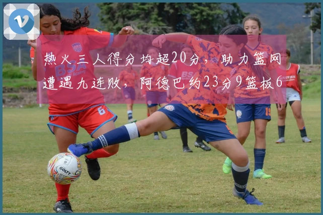 热火三人得分均超20分，助力篮网遭遇九连败，阿德巴约23分9篮板6助攻，希罗贡献22分