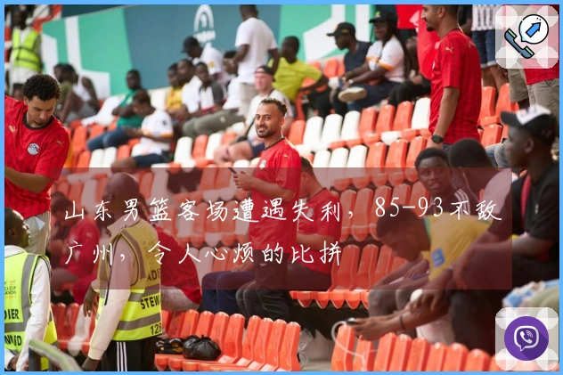 山东男篮客场遭遇失利，85-93不敌广州，令人心烦的比拼