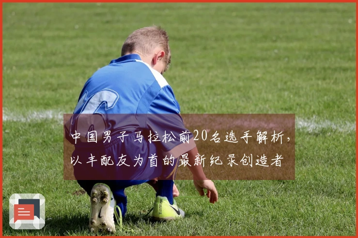 中国男子马拉松前20名选手解析，以丰配友为首的最新纪录创造者