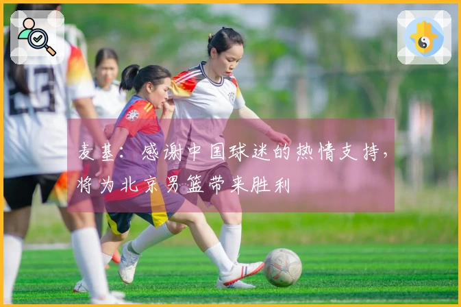 麦基：感谢中国球迷的热情支持，将为北京男篮带来胜利