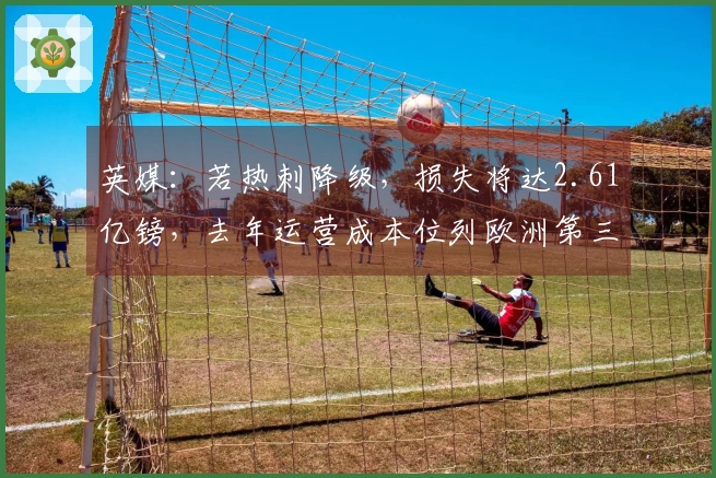 英媒：若热刺降级，损失将达2.61亿镑，去年运营成本位列欧洲第三