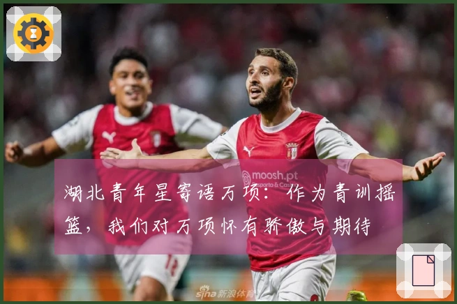 湖北青年星寄语万项：作为青训摇篮，我们对万项怀有骄傲与期待