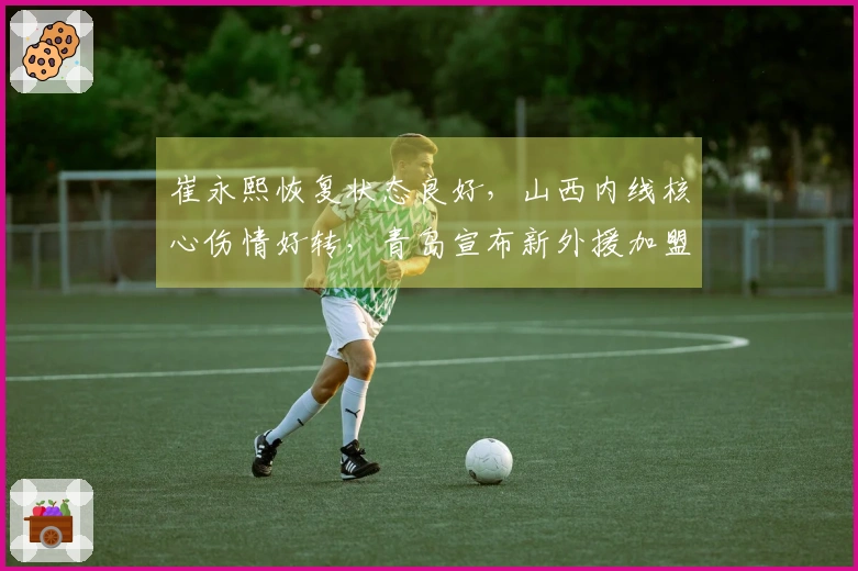 崔永熙恢复状态良好，山西内线核心伤情好转，青岛宣布新外援加盟