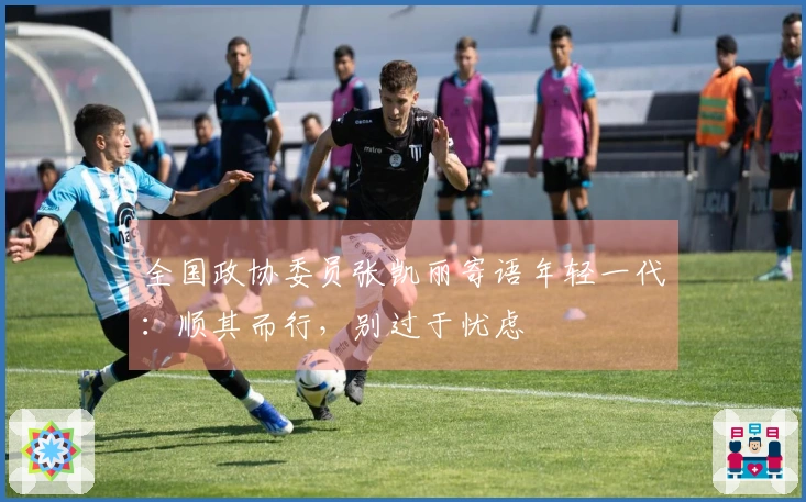 全国政协委员张凯丽寄语年轻一代：顺其而行，别过于忧虑