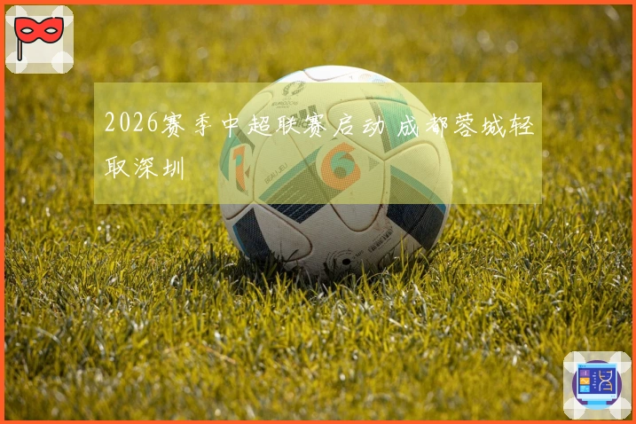 2026赛季中超联赛启动 成都蓉城轻取深圳