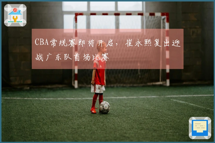 CBA常规赛即将开启，崔永熙复出迎战广东队首场比赛