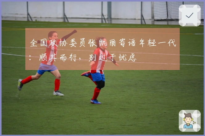 全国政协委员张凯丽寄语年轻一代：顺其而行，别过于忧虑