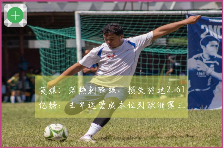 英媒：若热刺降级，损失将达2.61亿镑，去年运营成本位列欧洲第三